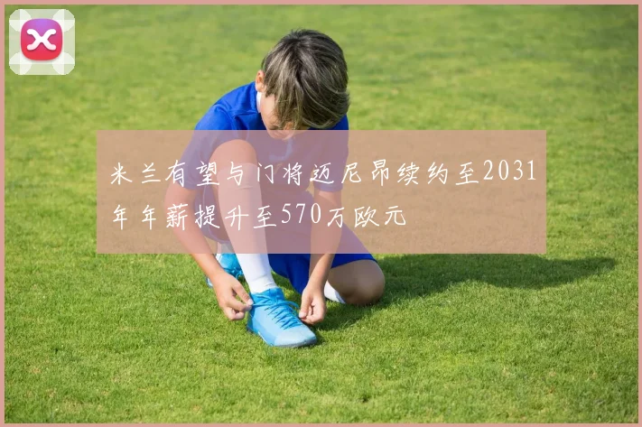 米兰有望与门将迈尼昂续约至2031年年薪提升至570万欧元