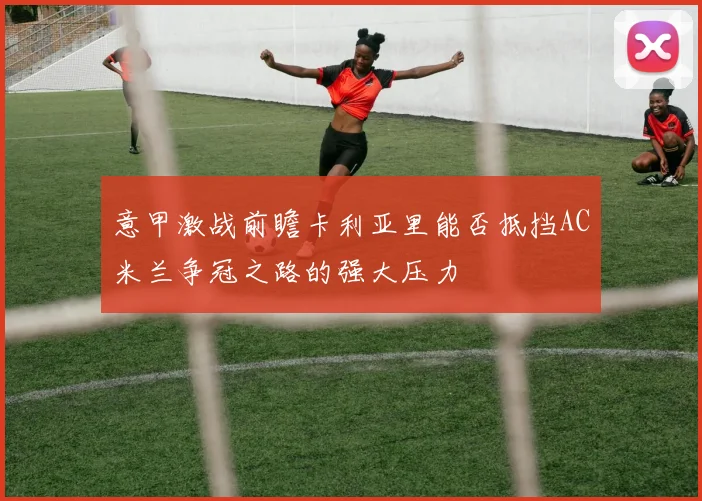 意甲激战前瞻卡利亚里能否抵挡AC米兰争冠之路的强大压力