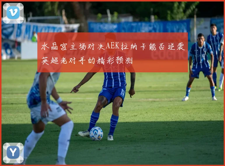 水晶宫主场对决AEK拉纳卡能否逆袭英超老对手的精彩预测